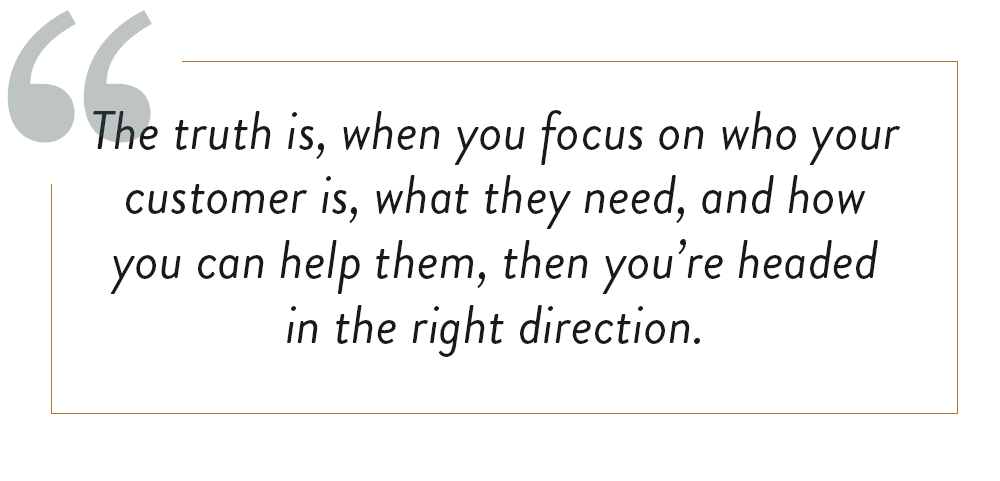 Image quote of, "the truth is, when you focus on who your customer is, what they need, and how you can help them, then you're headed in the right direction"